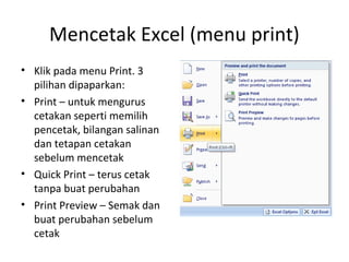 Mencetak Excel (menu print)
• Klik pada menu Print. 3
pilihan dipaparkan:
• Print – untuk mengurus
cetakan seperti memilih
pencetak, bilangan salinan
dan tetapan cetakan
sebelum mencetak
• Quick Print – terus cetak
tanpa buat perubahan
• Print Preview – Semak dan
buat perubahan sebelum
cetak
 