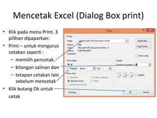 Mencetak Excel (Dialog Box print)
• Klik pada menu Print. 3
pilihan dipaparkan:
• Print – untuk mengurus
cetakan seperti :
– memilih pencetak,
– bilangan salinan dan
– tetapan cetakan lain
sebelum mencetak
• Klik butang Ok untuk
cetak
 