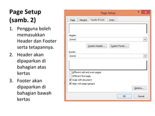 Page Setup
(samb. 2)
1. Pengguna boleh
memasukkan
Header dan Footer
serta tetapannya.
2. Header akan
dipaparkan di
bahagian atas
kertas
3. Footer akan
dipaparkan di
bahagian bawah
kertas
 