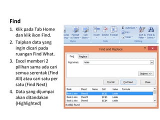 Find
1. Klik pada Tab Home
dan klik ikon Find.
2. Taipkan data yang
ingin dicari pada
ruangan Find What.
3. Excel memberi 2
pilihan sama ada cari
semua serentak (Find
All) atau cari satu per
satu (Find Next)
4. Data yang dijumpai
akan ditandakan
(Highlighted)
 