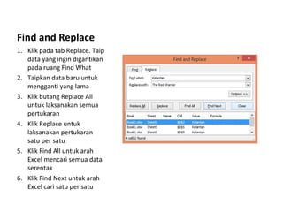 Find and Replace
1. Klik pada tab Replace. Taip
data yang ingin digantikan
pada ruang Find What
2. Taipkan data baru untuk
mengganti yang lama
3. Klik butang Replace All
untuk laksanakan semua
pertukaran
4. Klik Replace untuk
laksanakan pertukaran
satu per satu
5. Klik Find All untuk arah
Excel mencari semua data
serentak
6. Klik Find Next untuk arah
Excel cari satu per satu
 