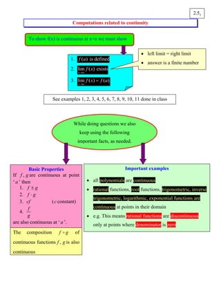 Computations related to continuity
32.5
To show f(x) is continuous at x=a we must show
1. ( )f a is defined
2. lim ( )
x a
f x
→
exists
3. lim ( ) ( )
x a
f x f a
→
=
• left limit = right limit
• answer is a finite number
See examples 1, 2, 3, 4, 5, 6, 7, 8, 9, 10, 11 done in class
Important examples
• all polynomials are continuous
• rational functions, root functions, trigonometric, inverse
trigonometric, logarithmic, exponential functions are
continuous at points in their domain
• e.g. This means rational functions are discontinuous
only at points where denominator is zero
Basic Properties
If ,f g are continuous at point
‘a ’ then
1. f g±
2. f g⋅
3. cf (c constant)
4.
f
g
are also continuous at ‘a ’.
While doing questions we also
keep using the following
important facts, as needed.
The composition f g of
continuous functions ,f g is also
continuous
 