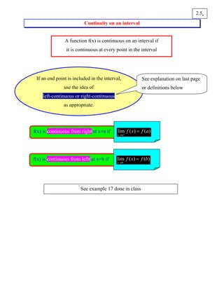 Continuity on an interval
62.5
A function f(x) is continuous on an interval if
it is continuous at every point in the interval
If an end point is included in the interval,
use the idea of
left-continuous or right-continuous
as appropriate.
See explanation on last page
or definitions below
f(x) is continuous from right at x=a if lim ( ) ( )
x a
f x f a+
→
=
f(x) is continuous from leftt at x=b if lim ( ) ( )
x b
f x f b−
→
=
See example 17 done in class
 