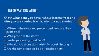 13
Know what data you have, where it came from and
who you are sharing it with, why are you sharing
qWhere is the data you process and how are they
protected?
qWho provides the data?
qLawful processing conditions?
qWho do you share data with? Purpose? Security ?
qAre the key principles being complied with?
INFORMATION AUDIT
 