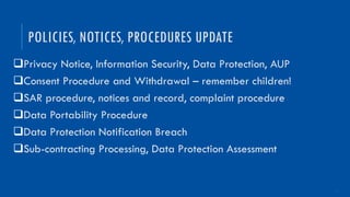 15
qPrivacy Notice, Information Security, Data Protection, AUP
qConsent Procedure and Withdrawal – remember children!
qSAR procedure, notices and record, complaint procedure
qData Portability Procedure
qData Protection Notification Breach
qSub-contracting Processing, Data Protection Assessment
POLICIES, NOTICES, PROCEDURES UPDATE
 