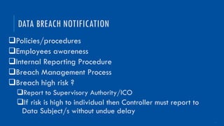 16
qPolicies/procedures
qEmployees awareness
qInternal Reporting Procedure
qBreach Management Process
qBreach high risk ?
qReport to Supervisory Authority/ICO
qIf risk is high to individual then Controller must report to
Data Subject/s without undue delay
DATA BREACH NOTIFICATION
 