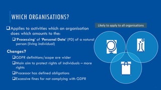 3
qApplies to activities which an organisation
does which amounts to the:
q‘Processing’ of ‘Personal Data’ (PD) of a natural
person (living individual)
Changes?
qGDPR definitions/scope are wider
qMain aim to protect rights of individuals – more
rights
qProcessor has defined obligations
qExcessive fines for not complying with GDPR
WHICH ORGANISATIONS?
Likely to apply to all organisations
 