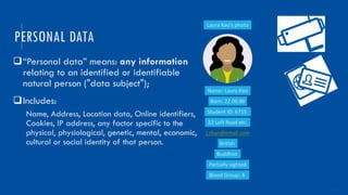 4
q“Personal data” means: any information
relating to an identified or identifiable
natural person ("data subject");
qIncludes:
Name, Address, Location data, Online identifiers,
Cookies, IP address, any factor specific to the
physical, physiological, genetic, mental, economic,
cultural or social identity of that person.
PERSONAL DATA
Name: Laura Kao
Born: 22.06.86
Student ID: 6715
22 Loft Road etc.
j.chan@email.com
British
Buddhist
Partially sighted
Blood Group: A
Laura Kao’s photo
 