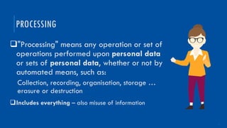 5
q"Processing" means any operation or set of
operations performed upon personal data
or sets of personal data, whether or not by
automated means, such as:
Collection, recording, organisation, storage …
erasure or destruction
qIncludes everything – also misuse of information
PROCESSING
 
