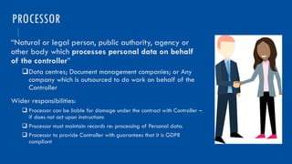 7
“Natural or legal person, public authority, agency or
other body which processes personal data on behalf
of the controller”
qData centres; Document management companies; or Any
company which is outsourced to do work on behalf of the
Controller
Wider responsibilities:
q Processor can be liable for damage under the contract with Controller –
if does not act upon instructions
q Processor must maintain records re: processing of Personal data.
q Processor to provide Controller with guarantees that it is GDPR
compliant
PROCESSOR
 