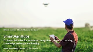 1
FIWARE Summit – Stakeholders and Use Cases
SmartAgriHubs
EU based initiative for innovation in agri-food, regional coaching,
knowledge exchange and funding
Harald Sundmaeker, October 23rd 2019, Berlin
 