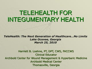 TELEHEALTH FOR INTEGUMENTARY HEALTH Harriett B. Loehne, PT, DPT, CWS, FACCWS Clinical Educator Archbold Center for Wound Management & Hyperbaric Medicine Archbold Medical Center Thomasville, Georgia TeleHealth: The Next Generation of Healthcare…No Limits Lake Oconee, Georgia March 25, 2010 