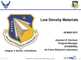 Low Density Materials


                                                                                                        09 MAR 2012


                                                                                     Joycelyn S. Harrison
                                                                                       Program Manager
                                                                                             AFOSR/RSA
         Integrity  Service  Excellence                                  Air Force Research Laboratory


24 February 2012              DISTRIBUTION A: Approved for public release; distribution is unlimited.                 1
 