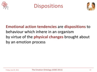 Dispositions


Emotional action tendencies are dispositions to
behaviour which inhere in an organism
by virtue of the physical changes brought about
by an emotion process




Friday, July 29, 2011   The Emotion Ontology (ICBO 2011)   17
 