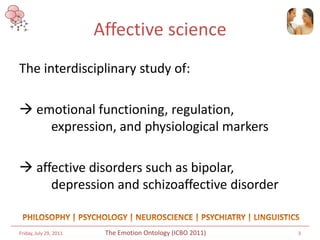 Affective science
The interdisciplinary study of:

 emotional functioning, regulation,
    expression, and physiological markers

 affective disorders such as bipolar,
     depression and schizoaffective disorder


Friday, July 29, 2011    The Emotion Ontology (ICBO 2011)   3
 