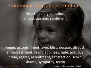 Communicating about emotions
                        Affect, feeling, emotion,
                        mood, passion, sentiment




Anger, astonishment, awe, bliss, despair, disgust,
embarrassment, fear, happiness, hate, joy, love,
 pride, regret, resentment, satisfaction, scorn,
            shame, sympathy, terror
Friday, July 29, 2011                    Image credit: notarivs (flickr)   7
 