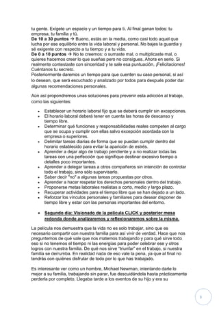 tu gente. Exígete un espacio y un tiempo para ti. Al final ganan todos: tu
empresa, tu familia y tú.
De 10 a 30 puntos  Bueno, estás en la media, como casi todo aquel que
lucha por ese equilibrio entre la vida laboral y personal. No bajes la guardia y
sé exigente con respecto a tu tiempo y a tu vida.
De 0 a 10 puntos  No te creemos: o sumaste mal, o multiplicaste mal, o
quieres hacernos creer lo que sueñas pero no consigues. Ahora en serio. Si
realmente contestaste con sinceridad y te sale esa puntuación, ¡Felicitaciones!
Cuéntanos tu secreto.
Posteriormente daremos un tiempo para que cuenten su caso personal, si así
lo desean, que será escuchado y analizado por todos para después poder dar
algunas recomendaciones personales.

Aún así propondremos unas soluciones para prevenir esta adicción al trabajo,
como las siguientes:

      Establecer un horario laboral fijo que se deberá cumplir sin excepciones.
      El horario laboral deberá tener en cuenta las horas de descanso y
       tiempo libre.
      Determinar qué funciones y responsabilidades reales competen al cargo
       que se ocupa y cumplir con ellas salvo excepción acordada con la
       empresa o superiores.
      Delimitar tareas diarias de forma que se puedan cumplir dentro del
       horario establecido para evitar la aparición de estrés.
      Aprender a dejar algo de trabajo pendiente y a no realizar todas las
       tareas con una perfección que signifique destinar excesivo tiempo a
       detalles poco importantes.
      Aprender a delegar tareas a otros compañeros sin intención de controlar
       todo el trabajo, sino sólo supervisarlo.
      Saber decir "no" a algunas tareas propuestas por otros.
      Aprender a hacer respetar los derechos personales dentro del trabajo.
      Proponerse metas laborales realistas a corto, medio y largo plazo.
      Recuperar actividades para el tiempo libre que se han dejado a un lado.
      Reforzar los vínculos personales y familiares para desear disponer de
       tiempo libre y estar con las personas importantes del entorno.

      Segundo día: Visionado de la película CLICK y posterior mesa
       redonda donde analizaremos y reflexionaremos sobre la misma.

La película nos demuestra que la vida no es solo trabajar, sino que es
necesario compartir con nuestra familia para así vivir de verdad. Hace que nos
preguntemos de qué vale que nos matemos trabajando y para qué sirve todo
eso si no tenemos el tiempo ni las energías para poder celebrar ese y otros
logros con nuestra familia. De qué nos sirve “triunfar” en el trabajo, si nuestra
familia se derrumba. En realidad nada de eso vale la pena, ya que al final no
tendrás con quiénes disfrutar de todo por lo que has trabajado.

Es interesante ver como un hombre, Michael Newman, intentando darle lo
mejor a su familia, trabajando sin parar, fue descuidándola hasta prácticamente
perderla por completo. Llegaba tarde a los eventos de su hijo y era su



                                                                                    3
 