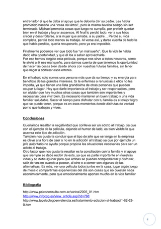 entrenador el que le daba el apoyo que le debería dar su padre. Les había
prometido hacerle una “casa del árbol”, pero la misma llevaba tiempo sin ser
terminada. Michael prometía cosas que luego no cumplía, por preferir quedar
bien en el trabajo y lograr ascensos. Al final lo perdió todo: ver a sus hijos
crecer y desarrollarse, a la mujer que amaba, a su padre… Perdió su vida
completa, perdió todo menos su trabajo. Al verse así, y darse cuenta de todo lo
que había perdido, quería recuperarlo, pero ya era imposible.

Finalmente podemos ver que todo fue “un mal sueño”. Que la vida le había
dado otra oportunidad, y que él iba a saber aprovecharla.
Por eso hemos elegido esta película, porque nos sirve a todos nosotros, como
le sirvió a él ese mal sueño, para darnos cuenta de que tenemos la oportunidad
de hacer las cosas bien desde ahora con nuestras futuras familias, sin tener
que llegar a cometer esos errores.

En el trabajo solo somos una persona más que da su tiempo y su energía para
beneficio de los grandes intereses. Si te enfermas o renuncias a ellos no les
importa, ya que tienen una lista grandísima de otras personas que pueden
ocupar tu lugar. Hay que darle importancia al trabajo y ser responsables, pero
sin olvidar que hay muchas otras cosas que también son importantes y
necesarias para vivir bien. Es necesario mantener un buen trabajo y una vida
familiar saludable. Sacar el tiempo para disfrutar con tu familia es el mejor logro
que se puede tener, porque es en esos momentos donde disfrutas de verdad
por lo que trabajas y vives.


Conclusiones

Queríamos resaltar la negatividad que conlleva ser un adicto al trabajo, ya que
con el ejemplo de la película, dejando el humor de lado, es bien visible lo que
acarrea este tipo de adicción.
También nos gustaría concluir que el tipo de jefe que se tenga en la empresa
es clave a la hora de caer o no en la adicción al trabajo ya que por ejemplo un
jefe autoritario no ayuda porque propicia las situaciones necesarias para ser un
adicto al trabajo.
Otro factor que nos gustaría resaltar es la conciliación con la familia y el apoyo
que siempre se debe recibir de esta, ya que es parte importante en nuestras
vidas y se debe ayudar para que ambas se puedan complementar y disfrutar,
salir de vez en cuando a pasear, al cine o a comer son algunas de las
alternativas. Es más, ver una película todos juntos en la casa, jugar algún juego
de mesa o compartir las experiencias del día son cosas que no cuestan nada
económicamente, pero que emocionalmente aportan mucho en la vida familiar


Bibliografía

http://www.psicoconsulta.com.ar/varios/2005_01.htm
http://www.infocop.es/view_article.asp?id=768
http://www.tupsicologoenvalencia.es/tratamiento-adiccion-al-trabajo/1-62-62-
0.htm



                                                                                      4
 