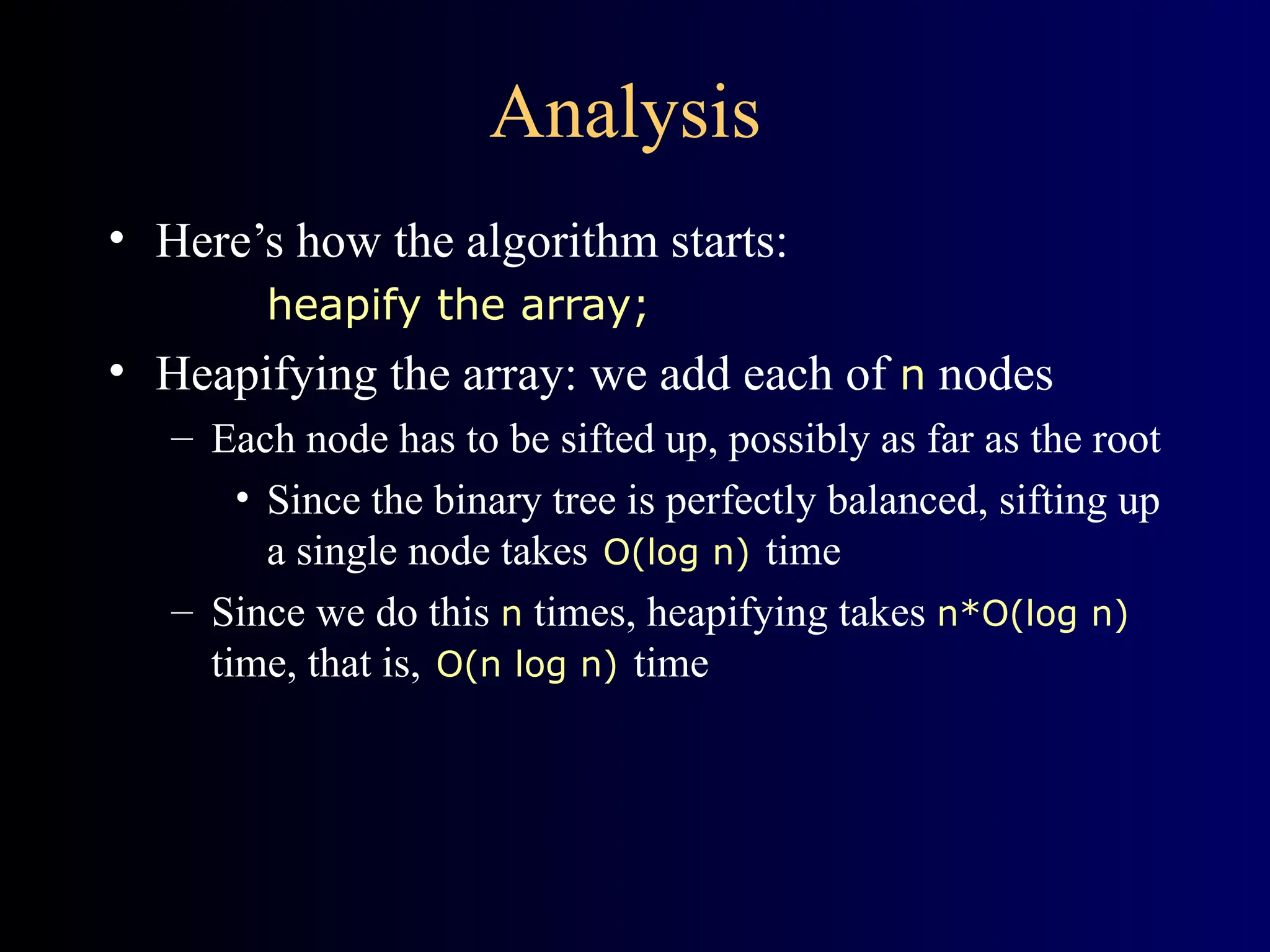 Analysis
• Here’s how the algorithm starts:
heapify the array;
• Heapifying the array: we add each of n nodes
– Each node has to be sifted up, possibly as far as the root
• Since the binary tree is perfectly balanced, sifting up
a single node takes O(log n) time
– Since we do this n times, heapifying takes n*O(log n)
time, that is, O(n log n) time
 