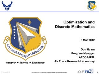 Optimization and
                                                                             Discrete Mathematics


                                                                                                         6 Mar 2012


                                                                                              Don Hearn
                                                                                       Program Manager
                                                                                             AFOSR/RSL
         Integrity  Service  Excellence                                  Air Force Research Laboratory


15 February 2012              DISTRIBUTION A: Approved for public release; distribution is unlimited..                1
 