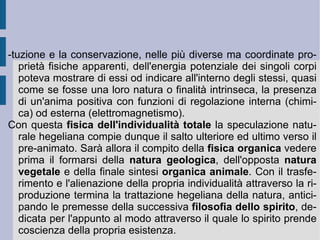 La natura in questo modo si può e si deve organizzare in maniera tale che il procedimento costruttivo che utilizza le parti e gli elementi nelle relazioni ( meccanismo  e  chimismo ) possa e debba riscoprire in se stessa una finalità prevalente ( teleologia ), in maniera tale - ancora - che ogni determinazione singolare ( individuo  naturale e logico) possa da un lato accorpare l'insieme degli elementi costitutivi ( particolari ), dall'altro riconoscere la presenza di un orizzonte formale e di contenuto determinante ( universale ). Allora la divisione, la distribuzione e l'organizzazione delle essenze porrà in essere e manifesterà la razionalità della relazione universale ( giudizio ) e dell'originario, fonte di deduzione universale ( sillogismo ). Porrà in essere e manifesterà, finalmente, il termine finale di perfezione dell' idea , come composizione e convergenza in atto e corrispondenza dell'ordine ideale e reale delle cose.  