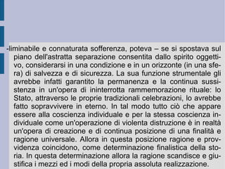 Lo Stato tende allora ad incarnare in modo apparentemente astratto e separato quella stessa unità affettiva, sentimentale, religiosa e ideale che costituiva e fondava la relazione originaria della famiglia. La transvalorizza e nel contempo la rende universale. Allora si potrà correttamente dire che il potere crea, trasmette ed aliena se stesso, per conservare e mantenere la propria assoluta ed universale identità e realtà (bontà).  