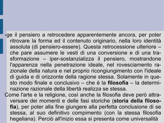 Se dunque l' inizio della storia  è lo spirito come principio che si auto-svolge e  diviene  da se stesso, sempre conservando in se stesso la potenza e l'atto del proprio crearsi, prodursi e farsi (spirito fattuale), il  fine della storia  medesima è che “lo spirito giunga al sapere di ciò che esso è veramente, e oggettivi questo sapere, lo realizzi facendone un mondo esistente, manifesti oggettivamente se stesso”, ovverosia che esso si esprima determinativamente nello spirito diverso dei popoli. Allora la prima espressione e la prima concezione del mondo fu quella  asiana , nella quale e per la quale lo spirito universale creò e predispose una determinazione alla soggezione globale (l'uno che è libero sottomette tutti gli altri che non lo sono: dispotismo). La successiva concezione  greco-romana , invece, avrebbe aperto la coscienza della libertà come determinazione di alcuni individui nella totalità della  polis  o dell' Impero . Solamente durante il  