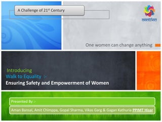 One women can change anything
Walk to Equality :-
Ensuring Safety and Empowerment of Women
Introducing
A Challenge of 21st Century
Presented By :-
Aman Bansal, Amit Chimppa, Gopal Sharma, Vikas Garg & Gagan Kathuria PPIMT Hisar
 