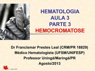 © L. A. Burden 2005
HEMATOLOGIA
AULA 3
PARTE 3
HEMOCROMATOSE
Dr Francismar Prestes Leal (CRM/PR 18829)
Médico Hematologista (UFSM/UNIFESP)
Professor Uningá/Maringá/PR
Agosto/2013
 