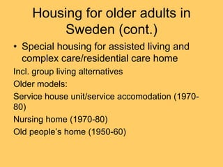 Housing for older adults in
         Sweden (cont.)
• Special housing for assisted living and
  complex care/residential care home
Incl. group living alternatives
Older models:
Service house unit/service accomodation (1970-
80)
Nursing home (1970-80)
Old people’s home (1950-60)
 