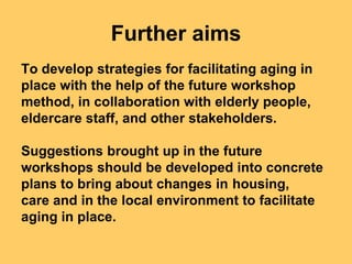 Further aims
To develop strategies for facilitating aging in
place with the help of the future workshop
method, in collaboration with elderly people,
eldercare staff, and other stakeholders.

Suggestions brought up in the future
workshops should be developed into concrete
plans to bring about changes in housing,
care and in the local environment to facilitate
aging in place.
 