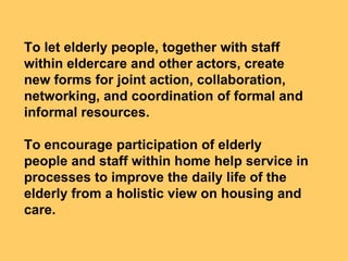 To let elderly people, together with staff
within eldercare and other actors, create
new forms for joint action, collaboration,
networking, and coordination of formal and
informal resources.

To encourage participation of elderly
people and staff within home help service in
processes to improve the daily life of the
elderly from a holistic view on housing and
care.
 