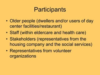 Participants
• Older people (dwellers and/or users of day
  center facilities/restaurant)
• Staff (within eldercare and health care)
• Stakeholders (representatives from the
  housing company and the social services)
• Representatives from volunteer
  organizations
 
