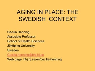 AGING IN PLACE: THE
      SWEDISH CONTEXT

Cecilia Henning
Associate Professor
School of Health Sciences
Jököping University
Sweden
Cecilia.henning@hhj.hj.se
Web page: hhj.hj.se/en/cecilia-henning
 