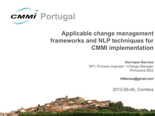 Portugal
      Applicable change management
  frameworks and NLP techniques for
                CMMI implementation

                                     Henrique Narciso
              SPI / Process engineer / Change Manager
                                        Primavera BSS

                                HNarciso@gmail.com


                            2012-06-06, Coimbra
 