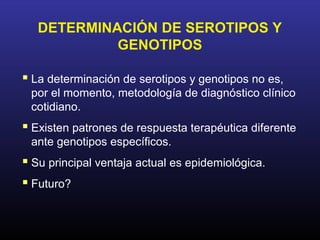 DETERMINACIÓN DE SEROTIPOS Y
            GENOTIPOS

 La determinación de serotipos y genotipos no es,
 por el momento, metodología de diagnóstico clínico
 cotidiano.
 Existen patrones de respuesta terapéutica diferente
 ante genotipos específicos.
 Su principal ventaja actual es epidemiológica.
 Futuro?
 