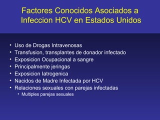 Factores Conocidos Asociados a
      Infeccion HCV en Estados Unidos


•   Uso de Drogas Intravenosas
•   Transfusion, transplantes de donador infectado
•   Exposicion Ocupacional a sangre
•   Principalmente jeringas
•   Exposicion Iatrogenica
•   Nacidos de Madre Infectada por HCV
•   Relaciones sexuales con parejas infectadas
     • Multiples parejas sexuales
 