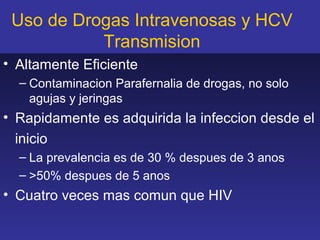 Uso de Drogas Intravenosas y HCV
           Transmision
• Altamente Eficiente
  – Contaminacion Parafernalia de drogas, no solo
    agujas y jeringas
• Rapidamente es adquirida la infeccion desde el
  inicio
  – La prevalencia es de 30 % despues de 3 anos
  – >50% despues de 5 anos
• Cuatro veces mas comun que HIV
 