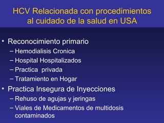HCV Relacionada con procedimientos
     al cuidado de la salud en USA

• Reconocimiento primario
  – Hemodialisis Cronica
  – Hospital Hospitalizados
  – Practica privada
  – Tratamiento en Hogar
• Practica Insegura de Inyecciones
  – Rehuso de agujas y jeringas
  – Viales de Medicamentos de multidosis
    contaminados
 