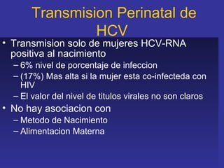 Transmision Perinatal de
               HCV
• Transmision solo de mujeres HCV-RNA
  positiva al nacimiento
  – 6% nivel de porcentaje de infeccion
  – (17%) Mas alta si la mujer esta co-infecteda con
    HIV
  – El valor del nivel de titulos virales no son claros
• No hay asociacion con
  – Metodo de Nacimiento
  – Alimentacion Materna
 