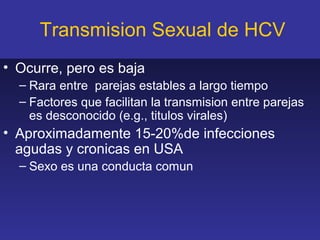Transmision Sexual de HCV
• Ocurre, pero es baja
  – Rara entre parejas estables a largo tiempo
  – Factores que facilitan la transmision entre parejas
    es desconocido (e.g., titulos virales)
• Aproximadamente 15-20%de infecciones
  agudas y cronicas en USA
  – Sexo es una conducta comun
 