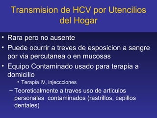 Transmision de HCV por Utencilios
              del Hogar
• Rara pero no ausente
• Puede ocurrir a treves de esposicion a sangre
  por via percutanea o en mucosas
• Equipo Contaminado usado para terapia a
  domicilio
    • Terapia IV, injeccciones
  – Teoreticalmente a traves uso de articulos
    personales contaminados (rastrillos, cepillos
    dentales)
 