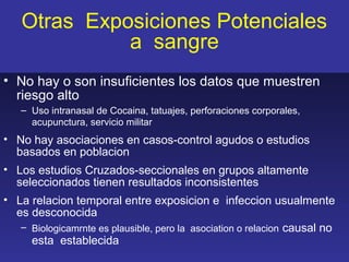 Otras Exposiciones Potenciales
             a sangre
• No hay o son insuficientes los datos que muestren
  riesgo alto
   – Uso intranasal de Cocaina, tatuajes, perforaciones corporales,
     acupunctura, servicio militar
• No hay asociaciones en casos-control agudos o estudios
  basados en poblacion
• Los estudios Cruzados-seccionales en grupos altamente
  seleccionados tienen resultados inconsistentes
• La relacion temporal entre exposicion e infeccion usualmente
  es desconocida
   – Biologicamrnte es plausible, pero la asociation o relacion causal no
     esta establecida
 