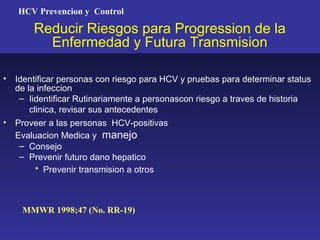 HCV Prevencion y Control

        Reducir Riesgos para Progression de la
          Enfermedad y Futura Transmision

•   Identificar personas con riesgo para HCV y pruebas para determinar status
    de la infeccion
     – Iidentificar Rutinariamente a personascon riesgo a traves de historia
        clinica, revisar sus antecedentes
•   Proveer a las personas HCV-positivas
    Evaluacion Medica y manejo
     – Consejo
     – Prevenir futuro dano hepatico
         • Prevenir transmision a otros



     MMWR 1998;47 (No. RR-19)
 