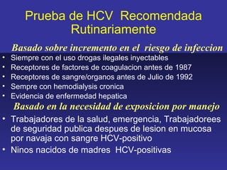 Prueba de HCV Recomendada
              Rutinariamente
    Basado sobre incremento en el riesgo de infeccion
•   Siempre con el uso drogas ilegales inyectables
•   Receptores de factores de coagulacion antes de 1987
•   Receptores de sangre/organos antes de Julio de 1992
•   Sempre con hemodialysis cronica
•   Evidencia de enfermedad hepatica
    Basado en la necesidad de exposicion por manejo
• Trabajadores de la salud, emergencia, Trabajadorees
  de seguridad publica despues de lesion en mucosa
  por navaja con sangre HCV-positivo
• Ninos nacidos de madres HCV-positivas
 