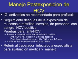 Manejo Postexposicion de
              HCV
• IG, antivirales no recomendado para profilaxis
• Seguimiento despues de la exposicion de
  mucosas a rastrillos, navajas, de personas con
  sangre HCV-positive
  Pruebas para anti-HCV
  – Prueba al trabajador si la fuente anti-HCV positiva
     • Anti-HCV y ALT basal y 4-6 meses despues
     • Para diagnostico temprano, HCV RNA a las 4-6 sem.
  – Confirmar los resultados anti-HCV con RIBA
• Referir al trabajador infectado a especialista
  para evaluacion medica y manejo
 