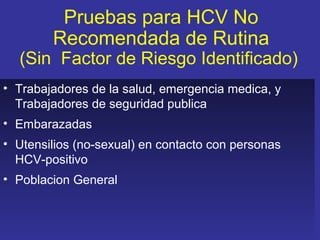 Pruebas para HCV No
        Recomendada de Rutina
  (Sin Factor de Riesgo Identificado)
• Trabajadores de la salud, emergencia medica, y
  Trabajadores de seguridad publica
• Embarazadas
• Utensilios (no-sexual) en contacto con personas
  HCV-positivo
• Poblacion General
 