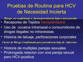 Pruebas de Routina para HCV
        de Necesidad Incierta
  Riesgo no confirmado o factor/prevalencia baja o desconocida
• Recepores de Tejidos transplantados
• Uso de cocaina Intranasal o consumidores de
  drogas ilegales no intraveosas
• Historia de tatuaje, perforaciones corporales
Factor de Riesgo Confirmado pero prevalencia baja de infeccion

• Historia de multiples parejas sexuales
• Prolongada relacion con una pareja sexual
  pero HCV-positiva
 