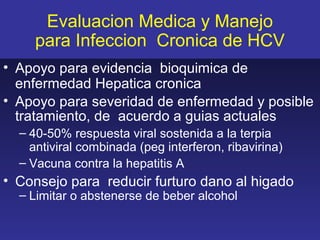 Evaluacion Medica y Manejo
     para Infeccion Cronica de HCV
• Apoyo para evidencia bioquimica de
  enfermedad Hepatica cronica
• Apoyo para severidad de enfermedad y posible
  tratamiento, de acuerdo a guias actuales
  – 40-50% respuesta viral sostenida a la terpia
    antiviral combinada (peg interferon, ribavirina)
  – Vacuna contra la hepatitis A
• Consejo para reducir furturo dano al higado
  – Limitar o abstenerse de beber alcohol
 