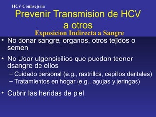 HCV Counsejeria

    Prevenir Transmision de HCV
               a otros
         Exposicion Indirecta a Sangre
• No donar sangre, organos, otros tejidos o
  semen
• No Usar utgensicilios que puedan teener
  dsangre de ellos
  – Cuidado personal (e.g., rastrillos, cepillos dentales)
  – Tratamientos en hogar (e.g., agujas y jeringas)
• Cubrir las heridas de piel
 